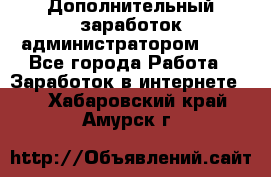 Дополнительный заработок администратором!!!! - Все города Работа » Заработок в интернете   . Хабаровский край,Амурск г.